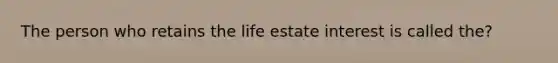 The person who retains the life estate interest is called the?