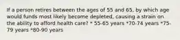 If a person retires between the ages of 55 and 65, by which age would funds most likely become depleted, causing a strain on the ability to afford health care? * 55-65 years *70-74 years *75-79 years *80-90 years