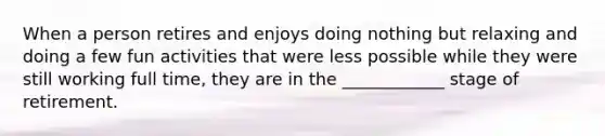 When a person retires and enjoys doing nothing but relaxing and doing a few fun activities that were less possible while they were still working full time, they are in the ____________ stage of retirement.