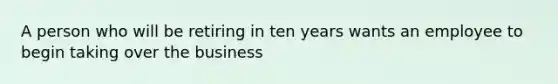 A person who will be retiring in ten years wants an employee to begin taking over the business