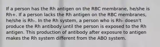 If a person has the Rh antigen on the RBC membrane, he/she is Rh+. If a person lacks the Rh antigen on the RBC membranes, he/she is Rh-. In the Rh system, a person who is Rh- doesn't produce the Rh antibody until the person is exposed to the Rh antigen. This production of antibody after exposure to antigen makes the Rh system different from the ABO system.