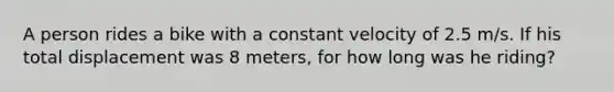 A person rides a bike with a constant velocity of 2.5 m/s. If his total displacement was 8 meters, for how long was he riding?