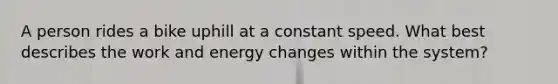 A person rides a bike uphill at a constant speed. What best describes the <a href='https://www.questionai.com/knowledge/kbomOYjh5Y-work-and-energy' class='anchor-knowledge'>work and energy</a> changes within the system?