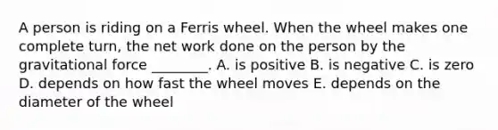 A person is riding on a Ferris wheel. When the wheel makes one complete turn, the net work done on the person by the gravitational force ________. A. is positive B. is negative C. is zero D. depends on how fast the wheel moves E. depends on the diameter of the wheel