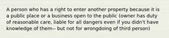 A person who has a right to enter another property because it is a public place or a business open to the public (owner has duty of reasonable care, liable for all dangers even if you didn't have knowledge of them-- but not for wrongdoing of third person)