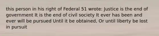 this person in his right of Federal 51 wrote: Justice is the end of government It is the end of civil society It ever has been and ever will be pursued Until it be obtained, Or until liberty be lost in pursuit