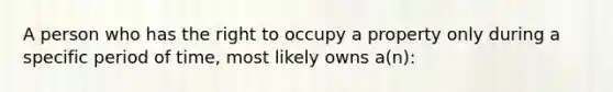 A person who has the right to occupy a property only during a specific period of time, most likely owns a(n):