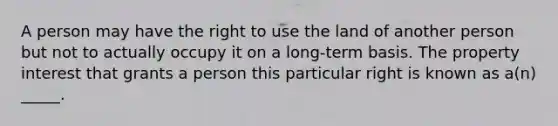 A person may have the right to use the land of another person but not to actually occupy it on a long-term basis. The property interest that grants a person this particular right is known as a(n) _____.