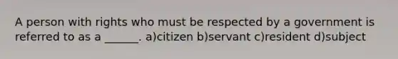 A person with rights who must be respected by a government is referred to as a ______. a)citizen b)servant c)resident d)subject