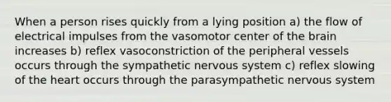 When a person rises quickly from a lying position a) the flow of electrical impulses from the vasomotor center of <a href='https://www.questionai.com/knowledge/kLMtJeqKp6-the-brain' class='anchor-knowledge'>the brain</a> increases b) reflex vasoconstriction of the peripheral vessels occurs through the sympathetic nervous system c) reflex slowing of <a href='https://www.questionai.com/knowledge/kya8ocqc6o-the-heart' class='anchor-knowledge'>the heart</a> occurs through the parasympathetic nervous system