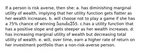 If a person is risk averse, then she: a. has diminishing marginal utility of wealth, implying that her utility function gets flatter as her wealth increases. b. will choose not to play a game if she has a 75% chance of winning 5 and a 25% chance of losing5. c.has a utility function that has a positive slope and gets steeper as her wealth increases. d. has increasing marginal utility of wealth but decreasing total utility of wealth. e. will, over time, earn a higher rate of return on her investment portfolio than a non-risk-averse person.