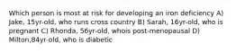 Which person is most at risk for developing an iron deficiency A) Jake, 15yr-old, who runs cross country B) Sarah, 16yr-old, who is pregnant C) Rhonda, 56yr-old, whois post-menopausal D) Milton,84yr-old, who is diabetic