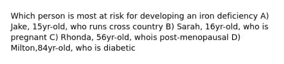 Which person is most at risk for developing an iron deficiency A) Jake, 15yr-old, who runs cross country B) Sarah, 16yr-old, who is pregnant C) Rhonda, 56yr-old, whois post-menopausal D) Milton,84yr-old, who is diabetic