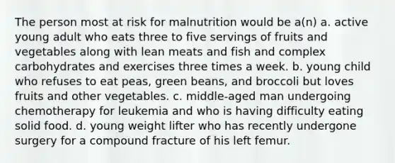 The person most at risk for malnutrition would be a(n) a. active young adult who eats three to five servings of fruits and vegetables along with lean meats and fish and complex carbohydrates and exercises three times a week. b. young child who refuses to eat peas, green beans, and broccoli but loves fruits and other vegetables. c. middle-aged man undergoing chemotherapy for leukemia and who is having difficulty eating solid food. d. young weight lifter who has recently undergone surgery for a compound fracture of his left femur.