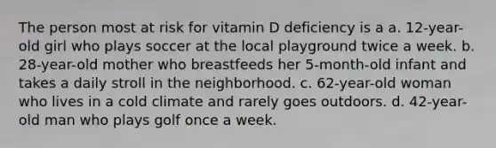 The person most at risk for vitamin D deficiency is a a. 12-year-old girl who plays soccer at the local playground twice a week. b. 28-year-old mother who breastfeeds her 5-month-old infant and takes a daily stroll in the neighborhood. c. 62-year-old woman who lives in a cold climate and rarely goes outdoors. d. 42-year-old man who plays golf once a week.