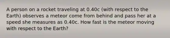 A person on a rocket traveling at 0.40c (with respect to the Earth) observes a meteor come from behind and pass her at a speed she measures as 0.40c. How fast is the meteor moving with respect to the Earth?