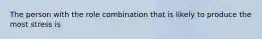 The person with the role combination that is likely to produce the most stress is