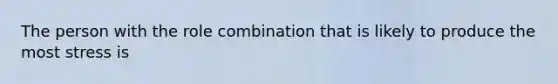 The person with the role combination that is likely to produce the most stress is