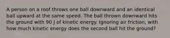 A person on a roof throws one ball downward and an identical ball upward at the same speed. The ball thrown downward hits the ground with 90 J of kinetic energy. Ignoring air friction, with how much kinetic energy does the second ball hit the ground?