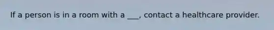 If a person is in a room with a ___, contact a healthcare provider.