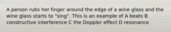 A person rubs her finger around the edge of a wine glass and the wine glass starts to "sing". This is an example of A beats B constructive interference C the Doppler effect D resonance