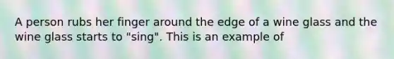 A person rubs her finger around the edge of a wine glass and the wine glass starts to "sing". This is an example of