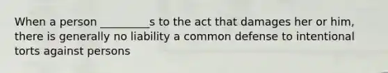 When a person _________s to the act that damages her or him, there is generally no liability a common defense to intentional torts against persons