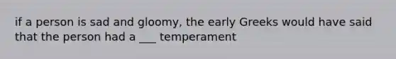 if a person is sad and gloomy, the early Greeks would have said that the person had a ___ temperament