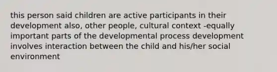 this person said children are active participants in their development also, other people, cultural context -equally important parts of the developmental process development involves interaction between the child and his/her social environment