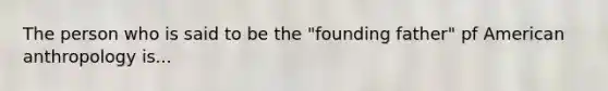 The person who is said to be the "founding father" pf American anthropology is...