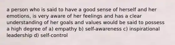 a person who is said to have a good sense of herself and her emotions, is very aware of her feelings and has a clear understanding of her goals and values would be said to possess a high degree of a) empathy b) self-awareness c) inspirational leadership d) self-control