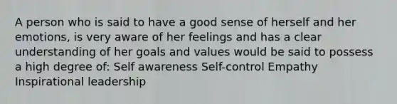 A person who is said to have a good sense of herself and her emotions, is very aware of her feelings and has a clear understanding of her goals and values would be said to possess a high degree of: Self awareness Self-control Empathy Inspirational leadership