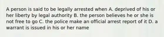 A person is said to be legally arrested when A. deprived of his or her liberty by legal authority B. the person believes he or she is not free to go C. the police make an official arrest report of it D. a warrant is issued in his or her name