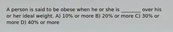 A person is said to be obese when he or she is ________ over his or her ideal weight. A) 10% or more B) 20% or more C) 30% or more D) 40% or more