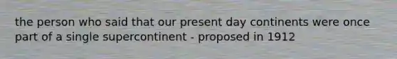 the person who said that our present day continents were once part of a single supercontinent - proposed in 1912