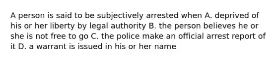 A person is said to be subjectively arrested when A. deprived of his or her liberty by legal authority B. the person believes he or she is not free to go C. the police make an official arrest report of it D. a warrant is issued in his or her name