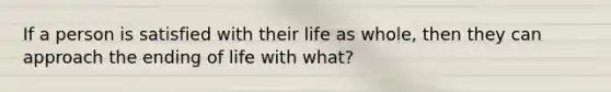 If a person is satisfied with their life as whole, then they can approach the ending of life with what?