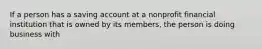 If a person has a saving account at a nonprofit financial institution that is owned by its members, the person is doing business with