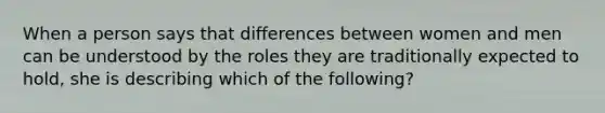 When a person says that differences between women and men can be understood by the roles they are traditionally expected to hold, she is describing which of the following?