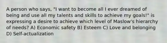 A person who says, "I want to become all I ever dreamed of being and use all my talents and skills to achieve my goals!" is expressing a desire to achieve which level of Maslow's hierarchy of needs? A) Economic safety B) Esteem C) Love and belonging D) Self-actualization