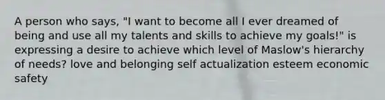 A person who says, "I want to become all I ever dreamed of being and use all my talents and skills to achieve my goals!" is expressing a desire to achieve which level of Maslow's hierarchy of needs? love and belonging self actualization esteem economic safety