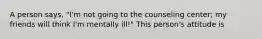 A person says, "I'm not going to the counseling center; my friends will think I'm mentally ill!" This person's attitude is