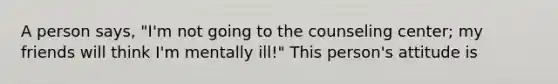 A person says, "I'm not going to the counseling center; my friends will think I'm mentally ill!" This person's attitude is