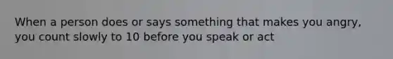 When a person does or says something that makes you angry, you count slowly to 10 before you speak or act