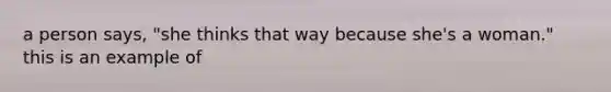 a person says, "she thinks that way because she's a woman." this is an example of