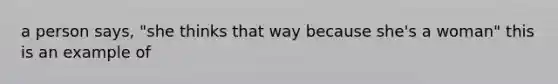 a person says, "she thinks that way because she's a woman" this is an example of