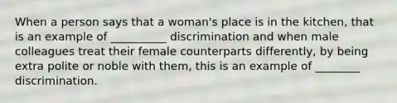 When a person says that a woman's place is in the kitchen, that is an example of __________ discrimination and when male colleagues treat their female counterparts differently, by being extra polite or noble with them, this is an example of ________ discrimination.