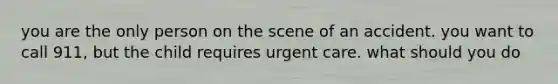 you are the only person on the scene of an accident. you want to call 911, but the child requires urgent care. what should you do