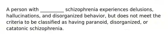 A person with __________ schizophrenia experiences delusions, hallucinations, and disorganized behavior, but does not meet the criteria to be classified as having paranoid, disorganized, or catatonic schizophrenia.