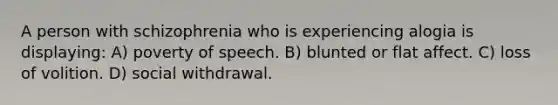 A person with schizophrenia who is experiencing alogia is displaying: A) poverty of speech. B) blunted or flat affect. C) loss of volition. D) social withdrawal.